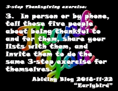 3-step Thanksgiving exercise: 3. In person or by phone, tell those five people about being thankful to and for them, share your lists with them, and invite them to do the same 3-step exercise for themselves. #SayThankYou #Thanksgiving #AbidingBlog2018Earlybird